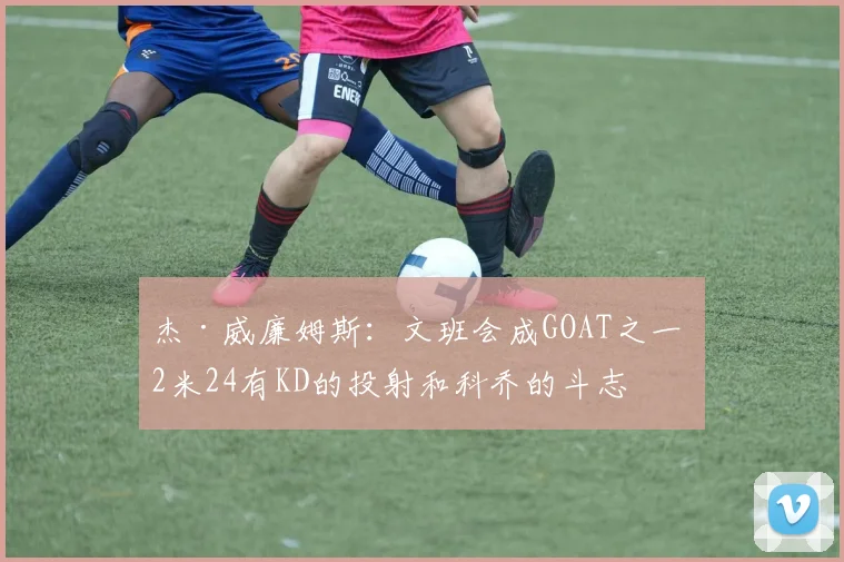 杰·威廉姆斯：文班会成GOAT之一 2米24有KD的投射和科乔的斗志