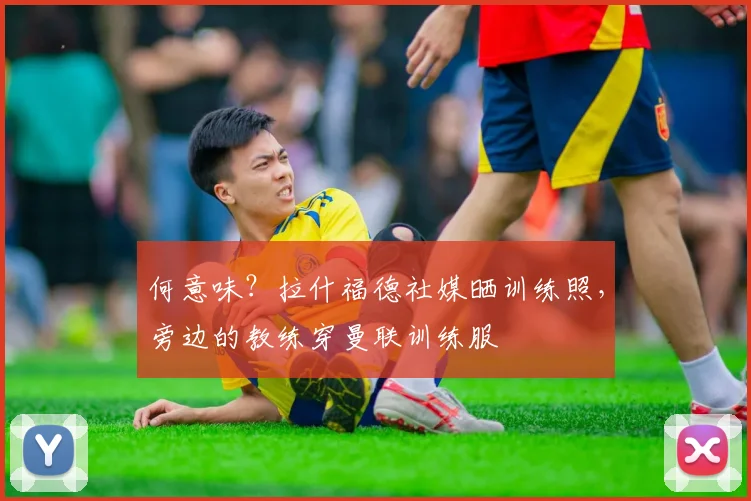 何意味？拉什福德社媒晒训练照，旁边的教练穿曼联训练服